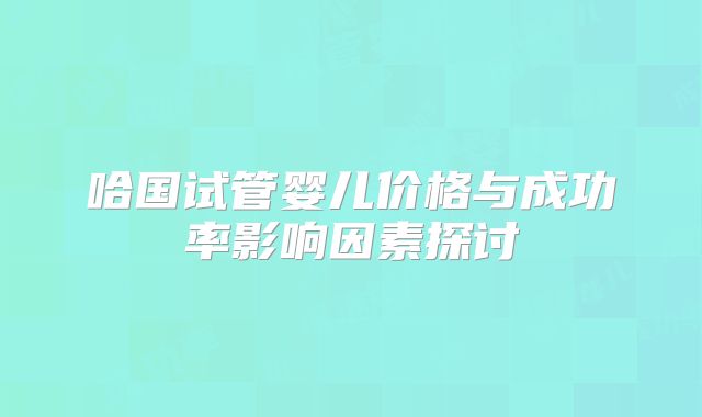 哈国试管婴儿价格与成功率影响因素探讨