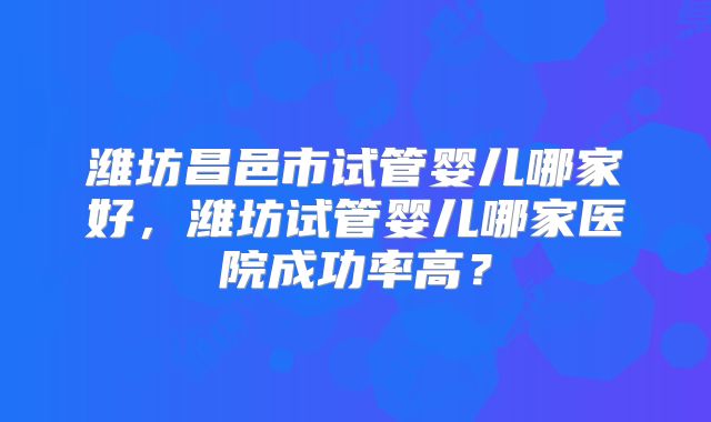 潍坊昌邑市试管婴儿哪家好，潍坊试管婴儿哪家医院成功率高？