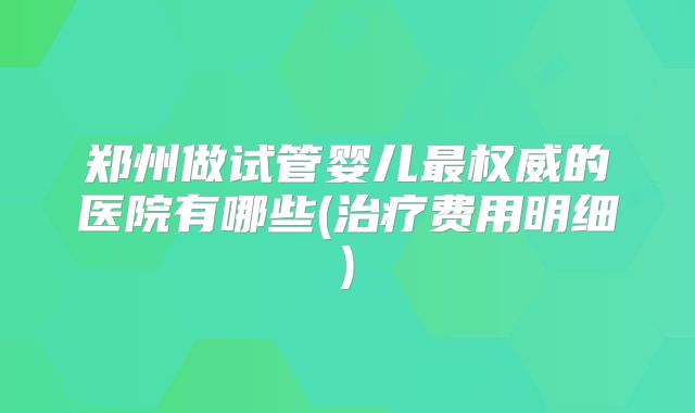 郑州做试管婴儿最权威的医院有哪些(治疗费用明细)