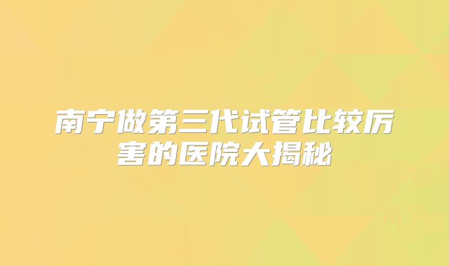 南宁做第三代试管比较厉害的医院大揭秘