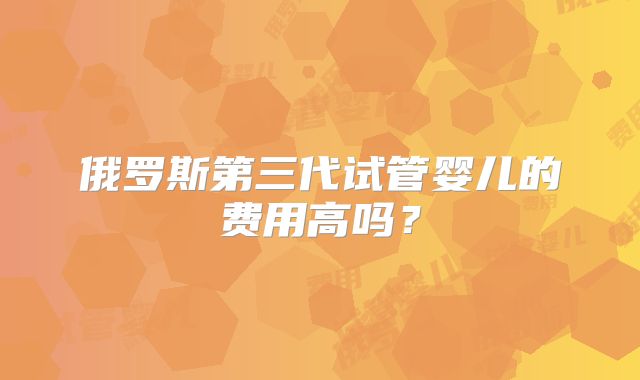俄罗斯第三代试管婴儿的费用高吗？