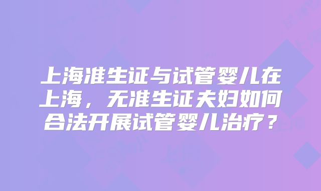 上海准生证与试管婴儿在上海，无准生证夫妇如何合法开展试管婴儿治疗？