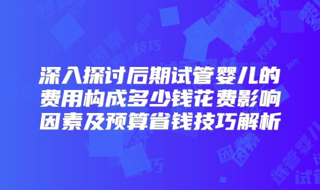 深入探讨后期试管婴儿的费用构成多少钱花费影响因素及预算省钱技巧解析