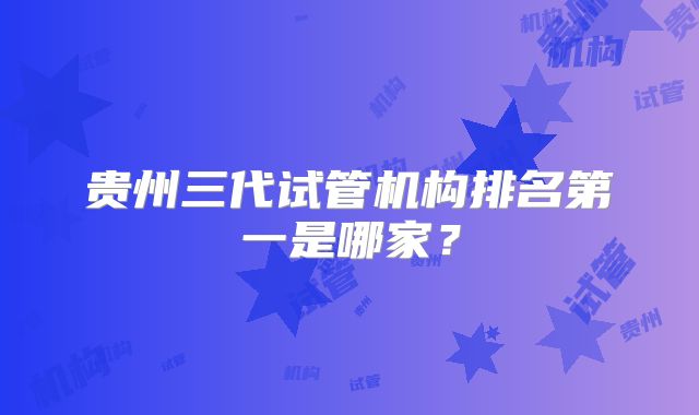贵州三代试管机构排名第一是哪家?