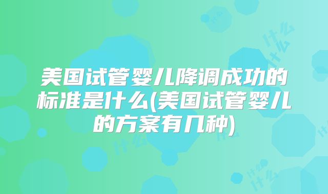 美国试管婴儿降调成功的标准是什么(美国试管婴儿的方案有几种)