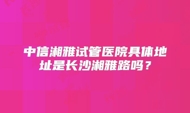 中信湘雅试管医院具体地址是长沙湘雅路吗？