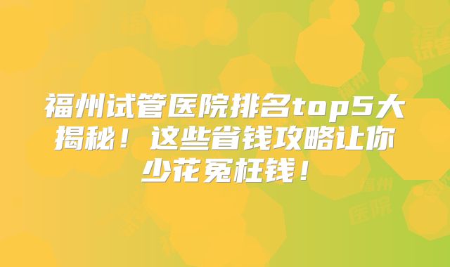 福州试管医院排名top5大揭秘！这些省钱攻略让你少花冤枉钱！