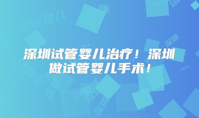 深圳试管婴儿治疗！深圳做试管婴儿手术！