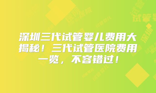 深圳三代试管婴儿费用大揭秘！三代试管医院费用一览，不容错过！