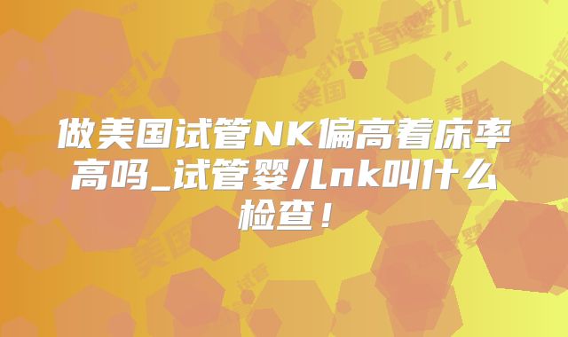 做美国试管NK偏高着床率高吗_试管婴儿nk叫什么检查！
