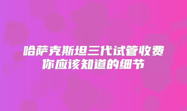 哈萨克斯坦三代试管收费你应该知道的细节