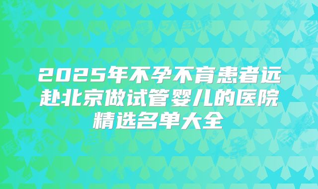 2025年不孕不育患者远赴北京做试管婴儿的医院精选名单大全