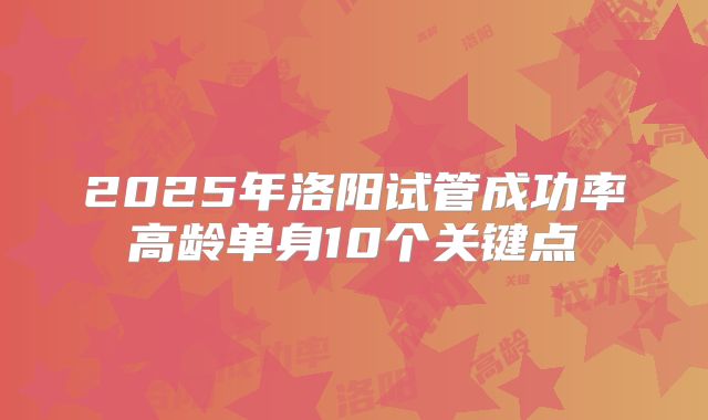 2025年洛阳试管成功率高龄单身10个关键点