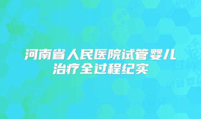河南省人民医院试管婴儿治疗全过程纪实