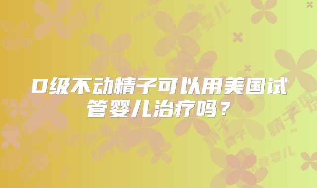 D级不动精子可以用美国试管婴儿治疗吗？