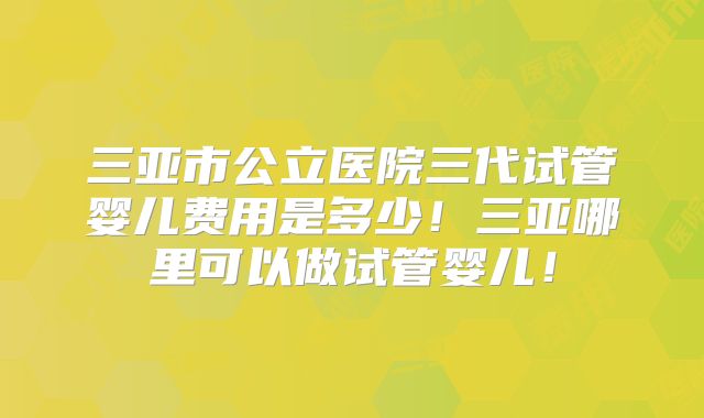 三亚市公立医院三代试管婴儿费用是多少！三亚哪里可以做试管婴儿！
