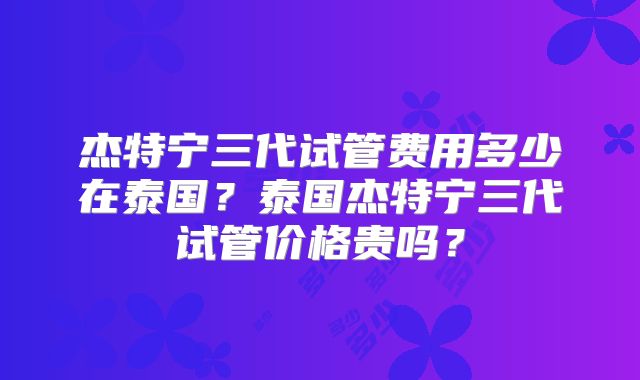 杰特宁三代试管费用多少在泰国？泰国杰特宁三代试管价格贵吗？