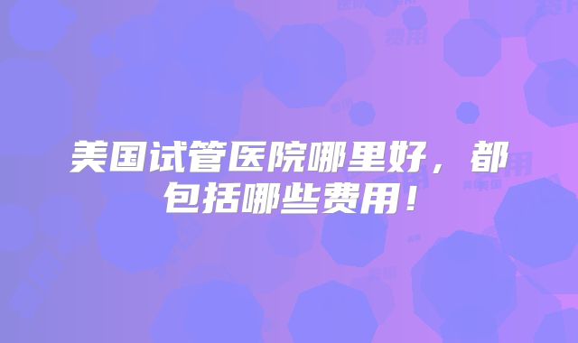 美国试管医院哪里好，都包括哪些费用！