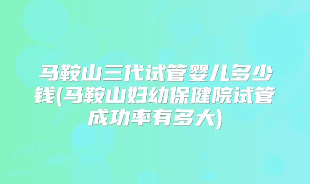 马鞍山三代试管婴儿多少钱(马鞍山妇幼保健院试管成功率有多大)
