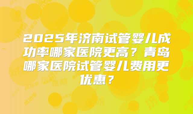 2025年济南试管婴儿成功率哪家医院更高？青岛哪家医院试管婴儿费用更优惠？