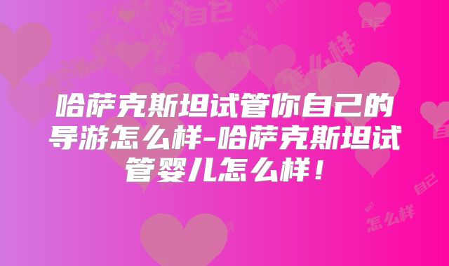 哈萨克斯坦试管你自己的导游怎么样-哈萨克斯坦试管婴儿怎么样！