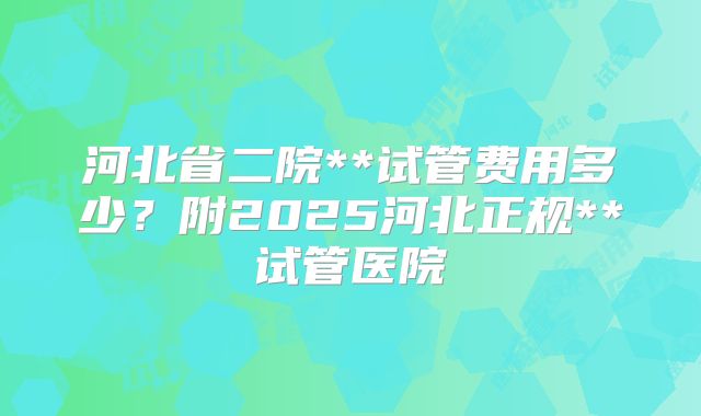 河北省二院**试管费用多少?附2025河北正规**试管医院