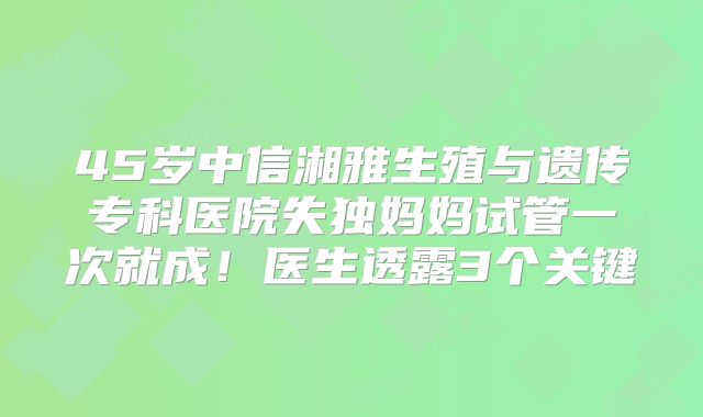 45岁中信湘雅生殖与遗传专科医院失独妈妈试管一次就成!医生透露3个关键