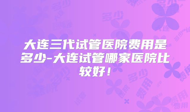 大连三代试管医院费用是多少-大连试管哪家医院比较好！