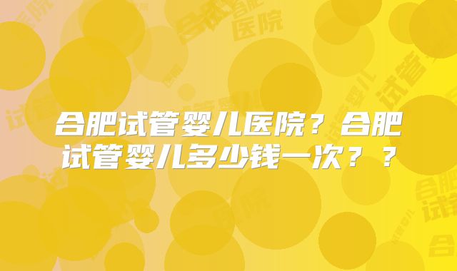合肥试管婴儿医院?合肥试管婴儿多少钱一次??