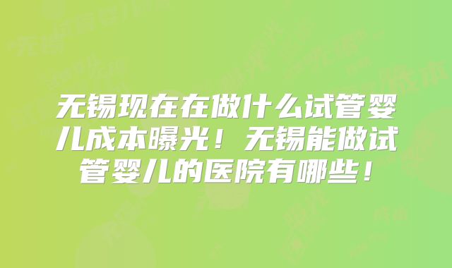 无锡现在在做什么试管婴儿成本曝光！无锡能做试管婴儿的医院有哪些！
