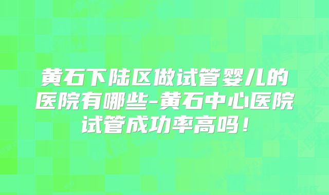 黄石下陆区做试管婴儿的医院有哪些-黄石中心医院试管成功率高吗！