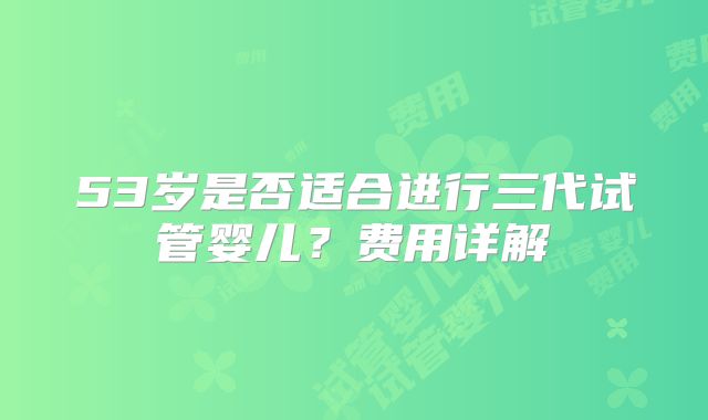 53岁是否适合进行三代试管婴儿？费用详解