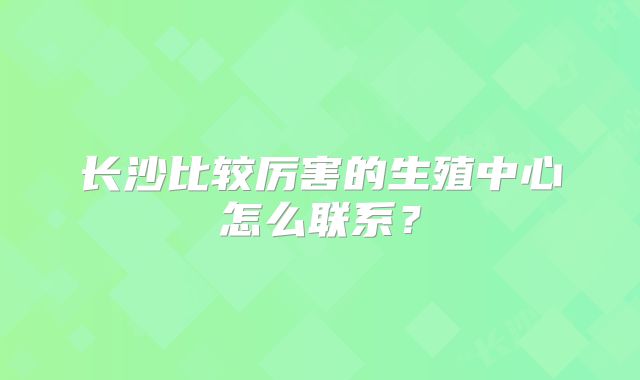 长沙比较厉害的生殖中心怎么联系？