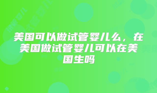 美国可以做试管婴儿么,在美国做试管婴儿可以在美国生吗