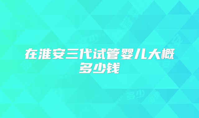 在淮安三代试管婴儿大概多少钱