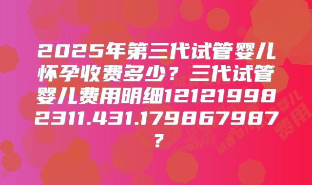 2025年第三代试管婴儿怀孕收费多少？三代试管婴儿费用明细121219982311.431.179867987？