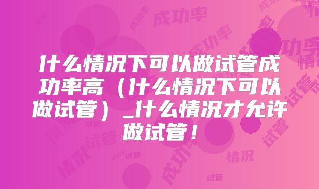 什么情况下可以做试管成功率高（什么情况下可以做试管）_什么情况才允许做试管！