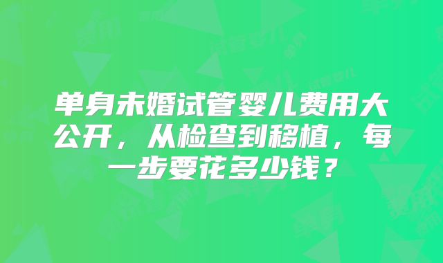 单身未婚试管婴儿费用大公开，从检查到移植，每一步要花多少钱？