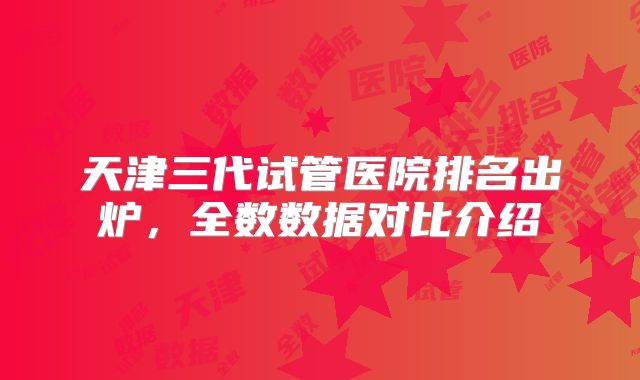 天津三代试管医院排名出炉，全数数据对比介绍