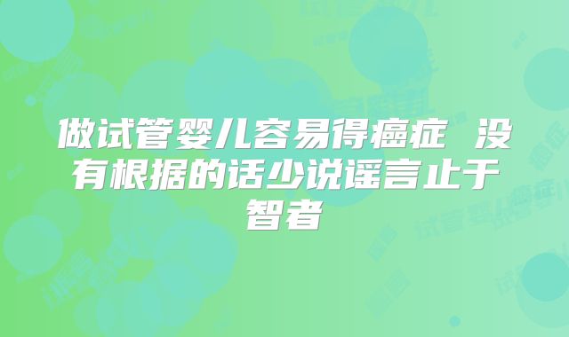 做试管婴儿容易得癌症 没有根据的话少说谣言止于智者