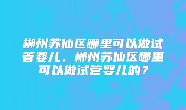 郴州苏仙区哪里可以做试管婴儿，郴州苏仙区哪里可以做试管婴儿的？