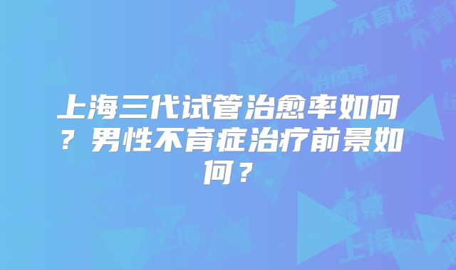 上海三代试管治愈率如何？男性不育症治疗前景如何？