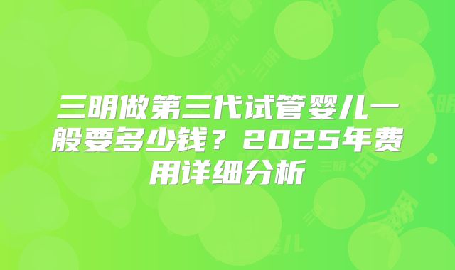 三明做第三代试管婴儿一般要多少钱?2025年费用详细分析
