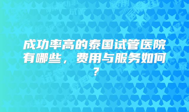 成功率高的泰国试管医院有哪些，费用与服务如何？