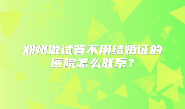 郑州做试管不用结婚证的医院怎么联系？