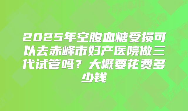 2025年空腹血糖受损可以去赤峰市妇产医院做三代试管吗？大概要花费多少钱