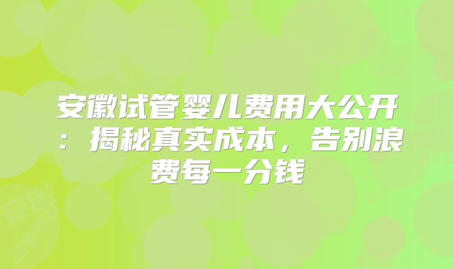 安徽试管婴儿费用大公开：揭秘真实成本，告别浪费每一分钱