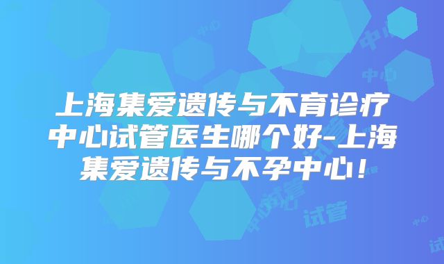 上海集爱遗传与不育诊疗中心试管医生哪个好-上海集爱遗传与不孕中心!