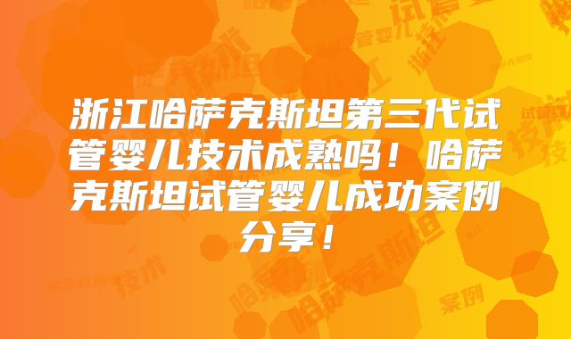 浙江哈萨克斯坦第三代试管婴儿技术成熟吗！哈萨克斯坦试管婴儿成功案例分享！