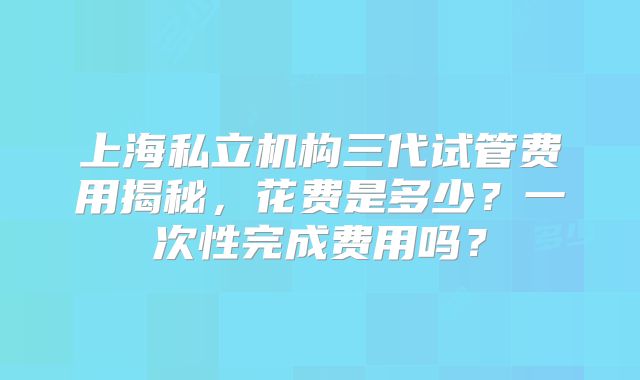 上海私立机构三代试管费用揭秘，花费是多少？一次性完成费用吗？